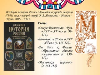 Всеобщая история России с древнейших времён до конца
XVIII века / под ред. проф. О. А. Яновского. – Москва :
Эксмо, 2008. – 592 с.
Главы:
«Северо-Восточная Русь
в XIV – XV вв.» (с. 96-
114),
«Новгород и Псков в XIV
– XV вв.» (с. 115-129),
«От Руси к России.
Образование единого
государства» (с. 130-
152),
«Московское царство»
(с. 153-185).
 
