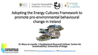 Adopting the Energy Cultures Framework to
promote pro-environmental behavioural
change in Ireland
Dr Mary Jo Lavelle | Postdoctoral Research Fellow| Centre for
Sustainability| University of Otago
T 03-479 9242 | E maryjo.Lavelle@otago.ac.nz | W www.energycultures.org
 