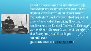 इस खोज के कारण सारे क्तवश्व में उनकी प्रशंसा हुई।
उन्होंने वैज्ञाक्तनकों का एक िल तैयार क्तकया, जो ऐस़ी
च़ीजों का अध्ययन करता था। 'ऑक्तटटकस' नाम के
क्तवज्ञान के क्षेर में अपने योगिान के क्तलये सन् 1924 में
रामन को लन्िन की 'रॉयल सोसाइट़ी' का सिस्य
बना क्तलया गया। यह क्तकस़ी भ़ी वैज्ञाक्तनक के क्तलये बहुत
सम्मान की बात थ़ी। रामन के सम्मान में क्तिये गये
भोज में आशुतोष मुखजी ने उनसे पूछा,-
अब आगे क्या?
तुरन्त उ्तनर आया- अब नोबेल पुरस्कार।
 