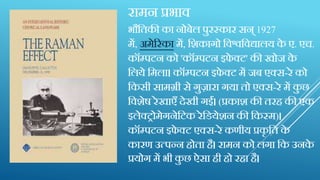 रामन प्रभाव
भौक्ततकी का नोबेल पुरस्कार सन् 1927
में, अमेररका में, क्तशकागो क्तवश्वक्तवद्यालय के ए. एच.
कॉम्पटन को 'कॉम्पटन इफे क्ट' की खोज के
क्तलये क्तमला। कॉम्पटन इफे क्ट में जब एक्स-रे को
क्तकस़ी सामग्ऱी से गुजारा गया तो एक्स-रे में कु छ
क्तवशेष रेखाएाँ िेख़ी गईं। (प्रकाश की तरह की एक
इलेक्रोमेगनेक्तटक रेक्तडयेशन की क्तकस्म)।
कॉम्पटन इफे क्ट एक्स-रे कण़ीय प्रकृ क्तत के
कारण उत्पन्न होता है। रामन को लगा क्तक उनके
प्रयोग में भ़ी कु छ ऐसा ह़ी हो रहा है।
 
