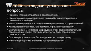 Постановка задачи: уточняющие
вопросы
• На каких игроков направленно соревнование?
• На сколько сильно соревнование должно быть интегрировано в
основной игровой цикл?
• Через какое время игрок может/должен участвовать в соревновании?
• Каковы предположительные временные рамки соревнования?
• Сколько времени и/или прочих ресурсов игрок должен потратить на
соревнование, чтобы: получить хоть что-то, быть середнячком,
попасть в топы.
• Сколько ресурсов может быть выделено на данную задачу.
• На что ещё обратить внимание при проектировании?
Как создать правильную систему соревнований: методология25-10-2016 10
 