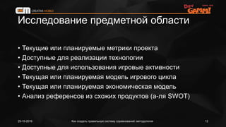Исследование предметной области
• Текущие или планируемые метрики проекта
• Доступные для реализации технологии
• Доступные для использования игровые активности
• Текущая или планируемая модель игрового цикла
• Текущая или планируемая экономическая модель
• Анализ референсов из схожих продуктов (а-ля SWOT)
25-10-2016 Как создать правильную систему соревнований: методология 12
 