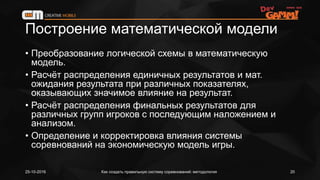 Построение математической модели
• Преобразование логической схемы в математическую
модель.
• Расчёт распределения единичных результатов и мат.
ожидания результата при различных показателях,
оказывающих значимое влияние на результат.
• Расчёт распределения финальных результатов для
различных групп игроков с последующим наложением и
анализом.
• Определение и корректировка влияния системы
соревнований на экономическую модель игры.
25-10-2016 Как создать правильную систему соревнований: методология 20
 