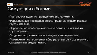 Симуляция с ботами
• Постановка задач по проведению эксперимента.
• Формализация поведения ботов, представляющих разные
группы игроков.
• Определение необходимого числа ботов для каждой из
групп игроков.
• Создание окружения для проведения эксперимента.
• Проведение эксперимента, сбор результатов и сравнение с
ожидаемыми результатами.
25-10-2016 Как создать правильную систему соревнований: методология 23
 