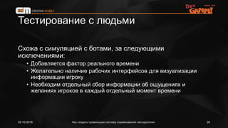 Тестирование с людьми
Схожа с симуляцией с ботами, за следующими
исключениями:
• Добавляется фактор реального времени
• Желательно наличие рабочих интерфейсов для визуализации
информации игроку
• Необходим отдельный сбор информации об ощущениях и
желаниях игроков в каждый отдельный момент времени
25-10-2016 Как создать правильную систему соревнований: методология 26
 