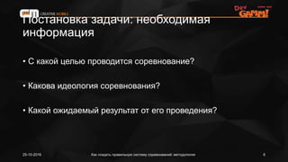 Постановка задачи: необходимая
информация
• С какой целью проводится соревнование?
• Какова идеология соревнования?
• Какой ожидаемый результат от его проведения?
Как создать правильную систему соревнований: методология25-10-2016 6
 