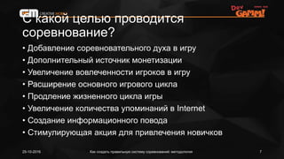 С какой целью проводится
соревнование?
• Добавление соревновательного духа в игру
• Дополнительный источник монетизации
• Увеличение вовлеченности игроков в игру
• Расширение основного игрового цикла
• Продление жизненного цикла игры
• Увеличение количества упоминаний в Internet
• Создание информационного повода
• Стимулирующая акция для привлечения новичков
Как создать правильную систему соревнований: методология25-10-2016 7
 