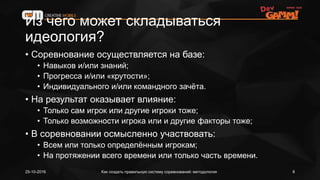 Из чего может складываться
идеология?
• Соревнование осуществляется на базе:
• Навыков и/или знаний;
• Прогресса и/или «крутости»;
• Индивидуального и/или командного зачёта.
• На результат оказывает влияние:
• Только сам игрок или другие игроки тоже;
• Только возможности игрока или и другие факторы тоже;
• В соревновании осмысленно участвовать:
• Всем или только определённым игрокам;
• На протяжении всего времени или только часть времени.
Как создать правильную систему соревнований: методология25-10-2016 8
 