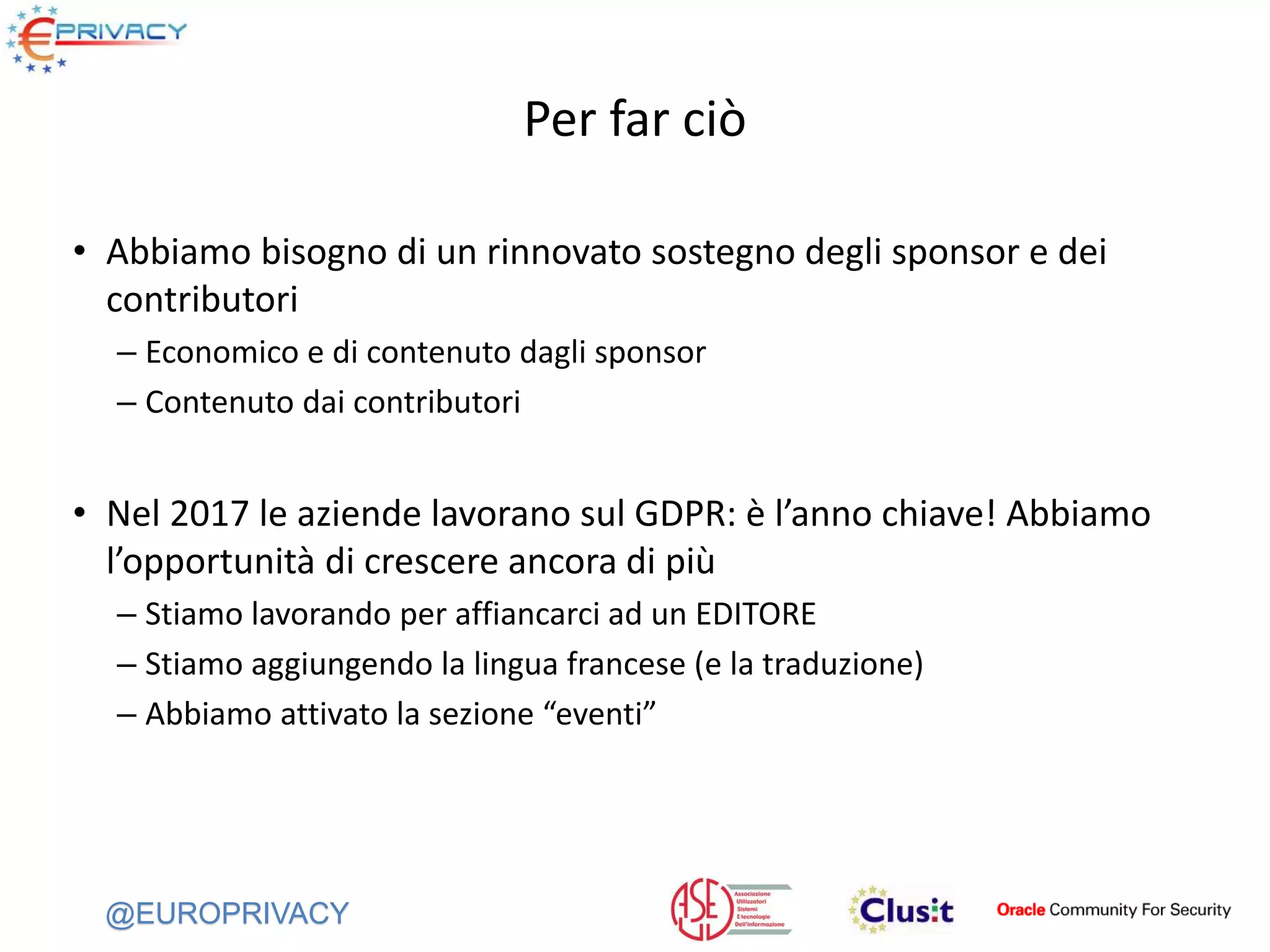 @EUROPRIVACY
Per far ciò
• Abbiamo bisogno di un rinnovato sostegno degli sponsor e dei
contributori
– Economico e di contenuto dagli sponsor
– Contenuto dai contributori
• Nel 2017 le aziende lavorano sul GDPR: è l’anno chiave! Abbiamo
l’opportunità di crescere ancora di più
– Stiamo lavorando per affiancarci ad un EDITORE
– Stiamo aggiungendo la lingua francese (e la traduzione)
– Abbiamo attivato la sezione “eventi”
 