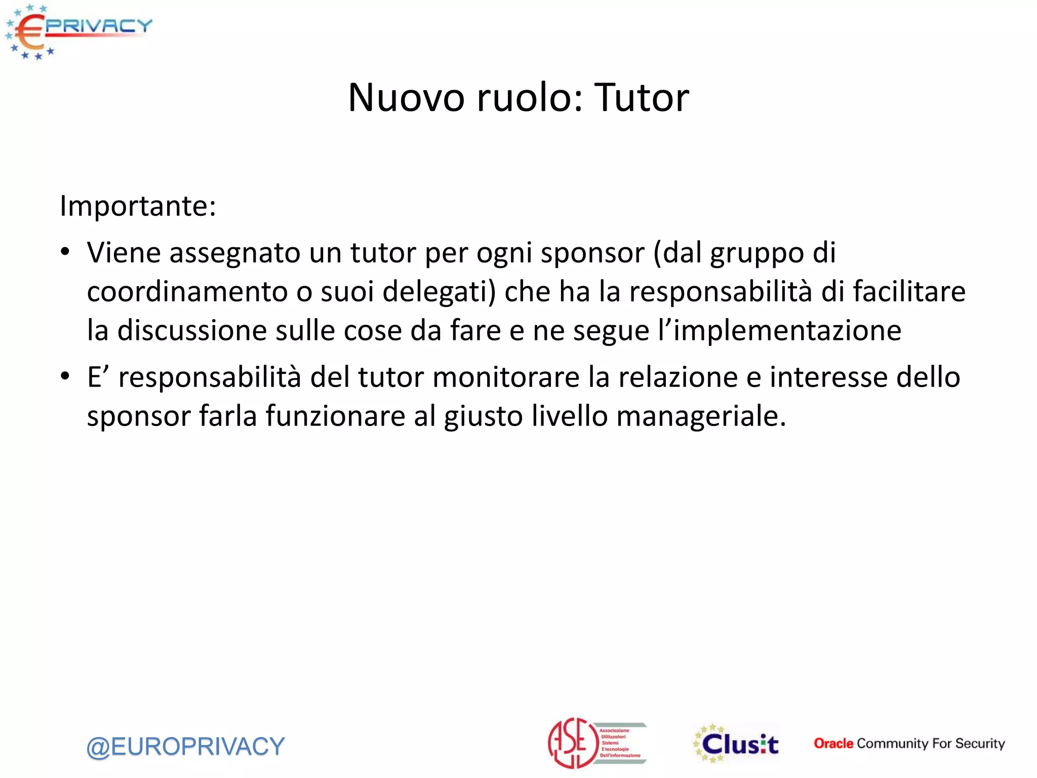 @EUROPRIVACY
Nuovo ruolo: Tutor
Importante:
• Viene assegnato un tutor per ogni sponsor (dal gruppo di
coordinamento o suoi delegati) che ha la responsabilità di facilitare
la discussione sulle cose da fare e ne segue l’implementazione
• E’ responsabilità del tutor monitorare la relazione e interesse dello
sponsor farla funzionare al giusto livello manageriale.
 