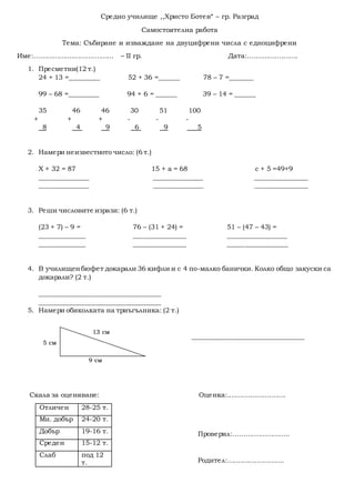 Средно училище ,,Христо Ботев“ – гр. Разград
Самостоятелна работа
Тема: Събиране и изваждане на двуцифрени числа с едноцифрени
Име:...................................... – II гр. Дата:........................
1. Пресметни(12 т.)
24 + 13 =_________ 52 + 36 =______ 78 – 7 =_______
99 – 68 =_________ 94 + 6 = ______ 39 – 14 = ______
35 46 46 30 51 100
+ + + - - -
8 4 9 6 9 5
2. Намери неизвестното число: (6 т.)
Х + 32 = 87 15 + а = 68 с + 5 =49+9
_______________ _______________ ________________
_______________ _______________ ________________
3. Реши числовите изрази: (6 т.)
(23 + 7) – 9 = 76 – (31 + 24) = 51 – (47 – 43) =
______________ ________________ __________________
______________ ________________ __________________
4. В училищенбюфет докарали 36 кифли и с 4 по-малко банички. Колко общо закуски са
докарали? (2 т.)
_____________________________________
_____________________________________
5. Намери обиколката на триъгълника: (2 т.)
__________________________________
Скала за оценяване: Оценка:............................
Проверил:...........................
Родител:...........................
Отличен 28-25 т.
Мн. добър 24-20 т.
Добър 19-16 т.
Среден 15-12 т.
Слаб под 12
т.
13 см
9 см
5 см
 
