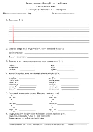 Средно училище ,,Христо Ботев“ – гр. Разград
Самостоятелна работа
Тема: Звучни и беззвучни съгласни звукове
Име:................................. – II гр. Дата:................................
1. Диктовка. (5 т.)
_____________________________________________________________________________________________
_____________________________________________________________________________________________
_____________________________________________________________________________________________
_____________________________________________________________________________________________
_____________________________________________________________________________________________
_____________________________________________________________________________________________
_____________________________________________________________________________________________
_____________________________________________________________________________________________
_____________________________________________________________________________________________
2. Запиши по три думи от диктовката, които започват със: (6 т.)
звучен съгласен - __________________________________________________________________________
беззвучен съгласен - _______________________________________________________________________
3. Запиши думи с противоположно значение на дадените: (6 т.)
болен - _________________ къс - ____________________
приказлив - _________________ слаб - ____________________
сладък - _________________ прав - ____________________
4. Коя буква трябва да се напише? Направи проверка.(12 т.)
стъл б/п - __________________ клу б/п - _____________________
покри в/ф - ___________________ поздра в/ф - _____________________
дълъ г/к - ___________________ ро г/к - _____________________
площа д/т - ___________________ гор д/т - _____________________
вале ж/ш - ___________________ пъпе ж/ш - ____________________
ори з/с - ____________________ магдано з/с - ____________________
5. Задраскай невярната съгласна. Направи проверка. (6 т.)
б в
ри - ка - _________________ Жи – ка - __________________
п ф
г д
со – че - __________________ гле – ка - ___________________
к т
ж з
вери – ка - ___________________ връ – ка - ____________________
ш с
6. Подреди думите в изречения. Запишиги вярно и красиво. (4 т.)
Подслони, мравката, гъбка, се, под, красивата
Йовка, радва, се, рибки, на, златоперки
_____________________________________________________________________________________________
_____________________________________________________________________________________________
Скала за оценяване: Отл. – 39-35 т., Мн. добър-34-31 т., Добър-30-27, Среден-26-22 т. Оценка:.................................
 
