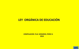 LEY ORGÁNICA DE EDUCACIÓN
COMPILACION: Prof. GERARDO, PEREZ A
2016
GPA
 