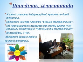 *Понеділок,14листопада
*У школі створено інформаційний куточок по даній
тематиці.
*Проведено конкурс плакатів “Будьмо толерантними”.
*Під кернівництвом психологічної служби школи, учні
здійснили анкетування “Наскільки ти толерантний?” .
*Класоводами 1-4кл.
проведено виховні години
по даній тематиці.
 