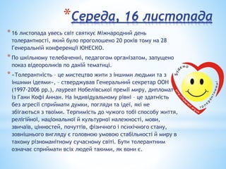 *Середа, 16 листопада
*16 листопада увесь світ святкує Міжнародний день
толерантності, який було проголошено 20 років тому на 28
Генеральній конференції ЮНЕСКО.
*По шкільному телебаченні, педагогом організатом, запущено
показ відеороликів по даній тематиці.
*«Толерантність – це мистецтво жити з іншими людьми та з
іншими ідеями», – стверджував Генеральний секретар ООН
(1997-2006 рр.), лауреат Нобелівської премії миру, дипломат
із Гани Кофі Аннан. На індивідуальному рівні – це здатність
без агресії сприймати думки, погляди та ідеї, які не
збігаються з твоїми. Терпимість до чужого тобі способу життя,
релігійної, національної й культурної належності, мови,
звичаїв, цінностей, почуттів, фізичного і психічного стану,
зовнішнього вигляду є головною умовою стабільності й миру в
такому різноманітному сучасному світі. Бути толерантним
означає сприймати всіх людей такими, як вони є.
 