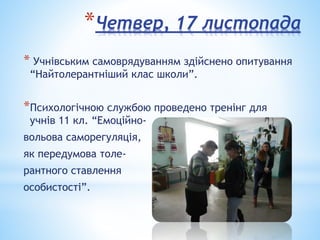 *Четвер, 17 листопада
* Учнівським самоврядуванням здійснено опитування
“Найтолерантніший клас школи”.
*Психологічною службою проведено тренінг для
учнів 11 кл. “Емоційно-
вольова саморегуляція,
як передумова толе-
рантного ставлення
особистості”.
 