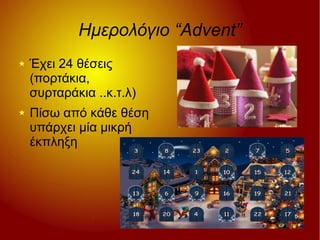 Ημερολόγιο “Advent”
Έχει 24 θέσεις
(πορτάκια,
συρταράκια ..κ.τ.λ)
Πίσω από κάθε θέση
υπάρχει μία μικρή
έκπληξη
 