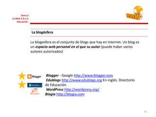 161616
Tema 2
La Web 2.0 y la
educación.
La blogósfera
Blogger - Google http://www.blogger.com
Edublogs http://www.edublogs.org En inglés. Directorio
de Educación.
WordPress http://wordpress.org/
Blogia http://blogia.com
La blogosfera es el conjunto de blogs que hay en Internet. Un blog es
un espacio web personal en el que su autor (puede haber varios
autores autorizados)
 