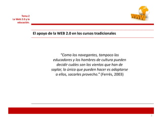 Tema 2
La Web 2.0 y la
educación.
El apoyo de la WEB 2.0 en los cursos tradicionales
2
“Como los navegantes, tampoco los
educadores y los hombres de cultura pueden
decidir cuáles son los vientos que han de
soplar, lo único que pueden hacer es adaptarse
a ellos, sacarles provecho.” (Ferrés, 2003)
 