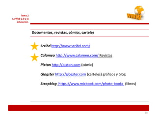 202020
Tema 2
La Web 2.0 y la
educación.
Documentos, revistas, cómics, carteles
Scribd http://www.scribd.com/
Calameo http://www.calameo.com/ Revistas
Pixton http://pixton.com (cómic)
Glogster http://glogster.com (carteles) gráficos y blog
Scrapblog https://www.mixbook.com/photo-books (libros)
 