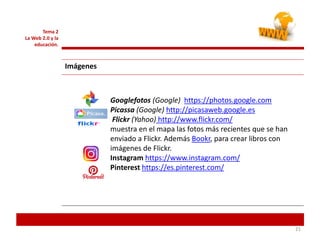 212121
Tema 2
La Web 2.0 y la
educación.
Imágenes
Googlefotos (Google) https://photos.google.com
Picassa (Google) http://picasaweb.google.es
Flickr (Yahoo) http://www.flickr.com/
muestra en el mapa las fotos más recientes que se han
enviado a Flickr. Además Bookr, para crear libros con
imágenes de Flickr.
Instagram https://www.instagram.com/
Pinterest https://es.pinterest.com/
 