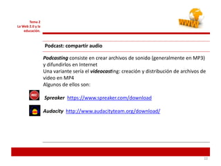 222222
Tema 2
La Web 2.0 y la
educación.
Podcast: compartir audio
Podcasting consiste en crear archivos de sonido (generalmente en MP3)
y difundirlos en Internet
Una variante sería el videocasting: creación y distribución de archivos de
video en MP4
Algunos de ellos son:
Spreaker https://www.spreaker.com/download
Audacity http://www.audacityteam.org/download/
 