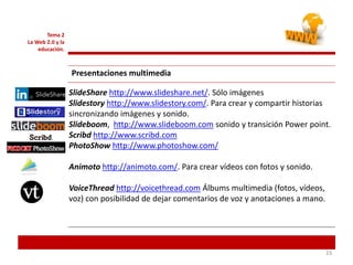 232323
Tema 2
La Web 2.0 y la
educación.
Presentaciones multimedia
SlideShare http://www.slideshare.net/. Sólo imágenes
Slidestory http://www.slidestory.com/. Para crear y compartir historias
sincronizando imágenes y sonido.
Slideboom, http://www.slideboom.com sonido y transición Power point.
Scribd http://www.scribd.com
PhotoShow http://www.photoshow.com/
Animoto http://animoto.com/. Para crear vídeos con fotos y sonido.
VoiceThread http://voicethread.com Álbums multimedia (fotos, vídeos,
voz) con posibilidad de dejar comentarios de voz y anotaciones a mano.
 