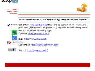 252525
Tema 2
La Web 2.0 y la
educación.
Marcadores sociales (social bookmarking, compartir enlaces favoritos)
Del.icio.us - http://del.icio.us/ Nos permite guardar on-line los enlaces
preferidos (debidamente etiquetados) y disponer de ellos y compartirlos
desde cualquier ordenador y lugar.
Evernote https://evernote.com
Diigo https://www.diigo.com
Liveblinders http://www.livebinders.com
Scoop.it http://www.scoop.it/
 