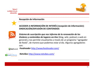262626
Tema 2
La Web 2.0 y la
educación.
Recepción de Información
ACCEDER A INFORMACIÓN DE INTERÉS (recepción de información):
SINDICACIÓN/DIFUSIÓN DE CONTENIDOS
Sistema de suscripción que nos informa de la renovación de los
titulares y contenidos de lugares on-line (blog, wiki, podcast o web en
general) y nos permite visualizarlos a través de un programa "agregador
de feeds", de manera que podemos estar al día. Algunos agregadores
son:
Feedreader http://www.feedreader.com/
Netvibes http://www.netvibes.com/
 