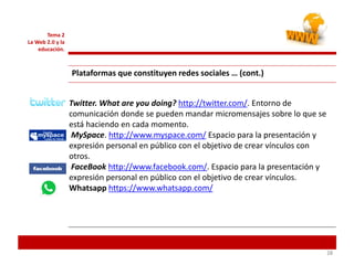 282828
Tema 2
La Web 2.0 y la
educación.
Plataformas que constituyen redes sociales … (cont.)
Twitter. What are you doing? http://twitter.com/. Entorno de
comunicación donde se pueden mandar micromensajes sobre lo que se
está haciendo en cada momento.
MySpace. http://www.myspace.com/ Espacio para la presentación y
expresión personal en público con el objetivo de crear vínculos con
otros.
FaceBook http://www.facebook.com/. Espacio para la presentación y
expresión personal en público con el objetivo de crear vínculos.
Whatsapp https://www.whatsapp.com/
 