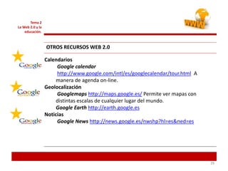 292929
Tema 2
La Web 2.0 y la
educación.
OTROS RECURSOS WEB 2.0
Calendarios
Google calendar
http://www.google.com/intl/es/googlecalendar/tour.html A
manera de agenda on-line.
Geolocalización
Googlemaps http://maps.google.es/ Permite ver mapas con
distintas escalas de cualquier lugar del mundo.
Google Earth http://earth.google.es
Noticias
Google News http://news.google.es/nwshp?hl=es&ned=es
 