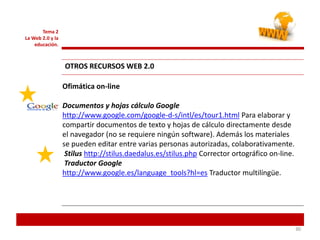 303030
Tema 2
La Web 2.0 y la
educación.
Ofimática on-line
Documentos y hojas cálculo Google
http://www.google.com/google-d-s/intl/es/tour1.html Para elaborar y
compartir documentos de texto y hojas de cálculo directamente desde
el navegador (no se requiere ningún software). Además los materiales
se pueden editar entre varias personas autorizadas, colaborativamente.
Stilus http://stilus.daedalus.es/stilus.php Corrector ortográfico on-line.
Traductor Google
http://www.google.es/language_tools?hl=es Traductor multilíngüe.
OTROS RECURSOS WEB 2.0
 