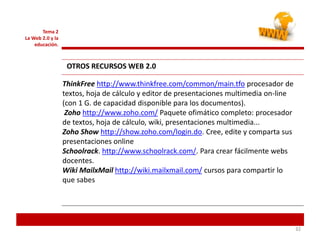 323232
Tema 2
La Web 2.0 y la
educación.
OTROS RECURSOS WEB 2.0
ThinkFree http://www.thinkfree.com/common/main.tfo procesador de
textos, hoja de cálculo y editor de presentaciones multimedia on-line
(con 1 G. de capacidad disponible para los documentos).
Zoho http://www.zoho.com/ Paquete ofimático completo: procesador
de textos, hoja de cálculo, wiki, presentaciones multimedia...
Zoho Show http://show.zoho.com/login.do. Cree, edite y comparta sus
presentaciones online
Schoolrack. http://www.schoolrack.com/. Para crear fácilmente webs
docentes.
Wiki MailxMail http://wiki.mailxmail.com/ cursos para compartir lo
que sabes
 