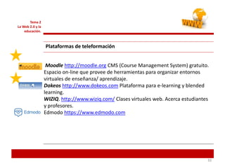 333333
Tema 2
La Web 2.0 y la
educación.
Plataformas de teleformación
Moodle http://moodle.org CMS (Course Management System) gratuito.
Espacio on-line que provee de herramientas para organizar entornos
virtuales de enseñanza/ aprendizaje.
Dokeos http://www.dokeos.com Plataforma para e-learning y blended
learning.
WIZIQ. http://www.wiziq.com/ Clases virtuales web. Acerca estudiantes
y profesores.
Edmodo https://www.edmodo.com
 