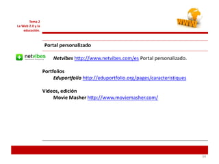 343434
Tema 2
La Web 2.0 y la
educación.
Portal personalizado
Netvibes http://www.netvibes.com/es Portal personalizado.
Portfolios
Eduportfolio http://eduportfolio.org/pages/caracteristiques
Vídeos, edición
Movie Masher http://www.moviemasher.com/
 