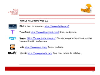 353535
Tema 2
La Web 2.0 y la
educación.
OTROS RECURSOS WEB 2.0
Dipity, tiras temporales. http://www.dipity.com/
TimeToast http://www.timetoast.com/ líneas de tiempo
Skype. https://www.skype.com/es/ Plataforma para videoconferencias
y comunicación audiovisual
Voki http://www.voki.com/ Avatar parlante
Wordle http://www.wordle.net/ Para cear nubes de palabras
 