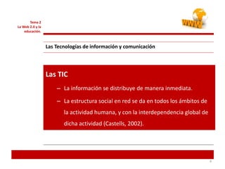 4
Las TIC
– La información se distribuye de manera inmediata.
– La estructura social en red se da en todos los ámbitos de
la actividad humana, y con la interdependencia global de
dicha actividad (Castells, 2002).
Tema 2
La Web 2.0 y la
educación.
Las Tecnologías de información y comunicación
 