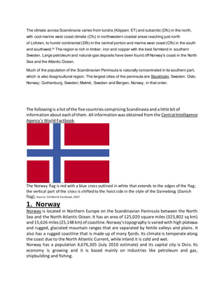 The climate across Scandinavia varies from tundra (Köppen: ET) and subarctic (Dfc) in the north,
with cool marine west coast climate (Cfc) in northwestern coastal areas reaching just north
of Lofoten, to humid continental (Dfb) in the central portion and marine west coast (Cfb) in the south
and southwest.[6]
The region is rich in timber, iron and copper with the best farmland in southern
Sweden. Large petroleum and natural-gas deposits have been found off Norway's coast in the North
Sea and the Atlantic Ocean.
Much of the population of the Scandinavian Peninsula is naturally concentrated in its southern part,
which is also itsagricultural region. The largest cities of the peninsula are Stockholm, Sweden; Oslo,
Norway; Gothenburg, Sweden; Malmö, Sweden and Bergen, Norway, in that order.
The following is a list of the fivecountries comprising Scandinavia and a littlebit of
information about each of them. All information was obtained from the Central Intelligence
Agency's World Factbook.
The Norway flag is red with a blue cross outlined in white that extends to the edges of the flag;
the vertical part of the cross is shifted to the hoist side in the style of the Dannebrog (Danish
flag). Source: CIAWorld Factbook, 2007
1. Norway
Norway is located in Northern Europe on the Scandinavian Peninsula between the North
Sea and the North Atlantic Ocean. It has an area of 125,020 square miles (323,802 sq km)
and 15,626 miles (25,148 km) of coastline. Norway'stopography is varied with high plateaus
and rugged, glaciated mountain ranges that are separated by fertile valleys and plains. It
also has a rugged coastline that is made up of many fjords. Its climate is temperate along
the coast due to the North Atlantic Current, while inland it is cold and wet.
Norway has a population 4,676,305 (July 2010 estimate) and its capital city is Oslo. Its
economy is growing and it is based mainly on industries like petroleum and gas,
shipbuilding and fishing.
 