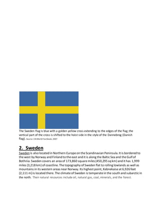 The Sweden flag is blue with a golden yellow cross extending to the edges of the flag; the
vertical part of the cross is shifted to the hoist side in the style of the Dannebrog (Danish
flag). Source: CIAWorld Factbook, 2007
2. Sweden
Sweden is also located in Northern Europeon theScandinavian Peninsula. It is bordered to
thewest by Norway and Finland to theeast and it is along the Baltic Sea and theGulf of
Bothnia. Sweden covers an area of 173,860 squaremiles(450,295sq km) and it has 1,999
miles (3,218 km) of coastline. Thetopography of Sweden flat to rolling lowlands as well as
mountains in its western areas near Norway. Its highest point, Kebnekaiseat 6,926feet
(2,111 m) is located there. The climateof Sweden is temperatein the south and subarctic in
the north. Their natural resources include oil, natural gas, coal, minerals, and the forest.
 