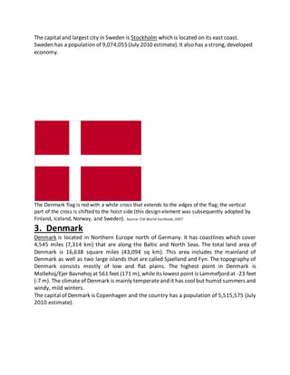 The capital and largest city in Sweden is Stockholm which is located on its east coast.
Sweden has a population of 9,074,055(July 2010 estimate). It also has a strong, developed
economy.
The Denmark flag is red with a white cross that extends to the edges of the flag; the vertical
part of the cross is shifted to the hoist side (this design element was subsequently adopted by
Finland, Iceland, Norway, and Sweden). Source: CIA World Factbook, 2007
3. Denmark
Denmark is located in Northern Europe north of Germany. It has coastlines which cover
4,545 miles (7,314 km) that are along the Baltic and North Seas. The total land area of
Denmark is 16,638 square miles (43,094 sq km). This area includes the mainland of
Denmark as well as two large islands that are called Sjaelland and Fyn. The topography of
Denmark consists mostly of low and flat plains. The highest point in Denmark is
Mollehoj/Ejer Bavnehoj at 561 feet (171 m), whileits lowest point is Lammefjord at -23 feet
(-7 m). The climateof Denmark is mainly temperateand it has cool but humid summers and
windy, mild winters.
The capital of Denmark is Copenhagen and the country has a population of 5,515,575 (July
2010 estimate).
 