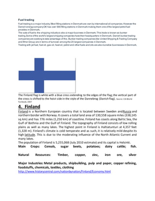 Fuel trading
Fuel trading is a major industry.Most filling stations in Denmark are own by international oil companies.However the
Danish energycompanyOK has over 680 filling stations in Denmark making them one ofthe largestpetrol fuel
provides in Denmark.
The sale of fuel to the shipping industryis also a major business in Denmark.This trade is known as bunker
trading.Some ofthe world's largestshipping companies have their headquarters in Denmark. Danish bunker trading
companies are seeking to take advantage of this.Bunker trading companies like United Shipping & Trading Company
and Wrist Group are in terms of turnover among the 20 largestcompanies in Denmark.
Trading with jet fuel, fuel oil, gas oil, heatoil, petrol and other fuels and oils are also lucrative businesses in Denmark.
The Finland flag is white with a blue cross extending to the edges of the flag; the vertical part of
the cross is shifted to the hoist side in the style of the Dannebrog (Danish flag). Source: CIAWorld
Factbook, 2007
4. Finland
Finland is a Northern European country that is located between Sweden andRussia and
northern border with Norway. It covers a total land area of 130,558 square miles (338,145
sq km) and has 776 miles (1,250 km) of coastline. Finland has coasts along Baltic Sea, the
Gulf of Bothnia and the Gulf of Finland. The topography of Finland consists of low rolling
plains as well as many lakes. The highest point in Finland is Haltiatunturi at 4,357 feet
(1,328 m). Finland's climate is cold temperate and as such, it is relatively mild despite its
high latitude. This is due to the moderating influence of the North Atlantic Current and
many lakes.
The population of Finland is 5,255,068 (July 2010 estimate) and its capital is Helsinki.
Main Crops: Cereals, sugar beets, potatoes; dairy cattle; fish.
Natural Resources: Timber, copper, zinc, iron ore, silver
Major Industries: Metal products, shipbuilding, pulp and paper, copper refining,
foodstuffs, chemicals, textiles, clothing
http://www.historycentral.com/nationbynation/Finland/Economy.html
 
