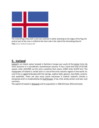 The Iceland flag is blue with a red cross outlined in white extending to the edges of the flag; the
vertical part of the cross is shifted to the hoist side in the style of the Dannebrog (Danish
flag). Source: CIAWorld Factbook, 2007
5. Iceland
Iceland is an island nation located in Northern Europe just south of the Arctic Circle. By
most accounts it is considered a Scandinavian country. It has a total land area of 39,768
square miles (103,000 sq km) and a coastline that covers 3,088 miles (4,970 km). The
topography of Iceland is varied and it is one of the most volcanic regions in the world. As
such it has a rugged landscape with hot springs, sulphur beds, geysers, lava fields, canyons
and waterfalls. There are also many active volcanoes in Iceland. Iceland's climate is
temperateand it is moderated by the Gulf Stream. It has mild, windy winters and wet, cool
summers.
The capital of Iceland is Reykjavik and its population is 308,910 (July 2010 estimate).
 