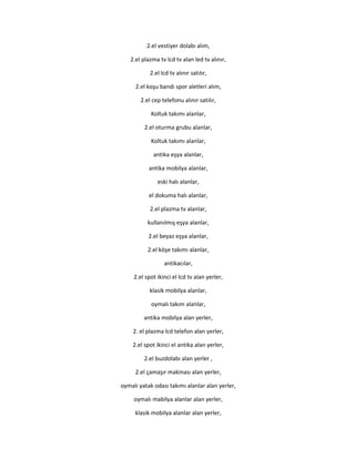 2.el vestiyer dolabı alım,
2.el plazma tv lcd tv alan led tv alınır,
2.el lcd tv alınır satılır,
2.el koşu bandı spor aletleri alım,
2.el cep telefonu alınır satılır,
Koltuk takımı alanlar,
2.el oturma grubu alanlar,
Koltuk takımı alanlar,
antika eşya alanlar,
antika mobilya alanlar,
eski halı alanlar,
el dokuma halı alanlar,
2.el plazma tv alanlar,
kullanılmış eşya alanlar,
2.el beyaz eşya alanlar,
2.el köşe takımı alanlar,
antikacılar,
2.el spot ikinci el lcd tv alan yerler,
klasik mobilya alanlar,
oymalı takım alanlar,
antika mobilya alan yerler,
2. el plazma lcd telefon alan yerler,
2.el spot ikinci el antika alan yerler,
2.el buzdolabı alan yerler ,
2.el çamaşır makinası alan yerler,
oymalı yatak odası takımı alanlar alan yerler,
oymalı mabilya alanlar alan yerler,
klasik mobilya alanlar alan yerler,
 