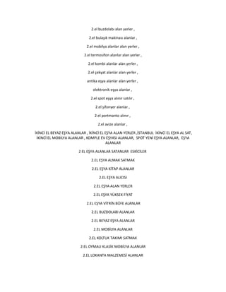 2.el buzdolabı alan yerler ,
2.el bulaşık makinası alanlar ,
2.el mobilya alanlar alan yerler ,
2.el termosifon alanlar alan yerler ,
2.el kombi alanlar alan yerler ,
2.el çekyat alanlar alan yerler ,
antika eşya alanlar alan yerler ,
elektronik eşya alanlar ,
2.el spot eşya alınır satılır ,
2.el şifonyer alanlar ,
2.el portmanto alınır ,
2.el avize alanlar ,
İKİNCİ EL BEYAZ EŞYA ALANLAR , İKİNCİ EL EŞYA ALAN YERLER ,İSTANBUL İKİNCİ EL EŞYA AL SAT,
İKİNCİ EL MOBİLYA ALANLAR , KOMPLE EV EŞYASI ALANLAR, SPOT YENİ EŞYA ALANLAR, EŞYA
ALANLAR
2 EL EŞYA ALANLAR SATANLAR ESKİCİLER
2.EL EŞYA ALMAK SATMAK
2.EL EŞYA KİTAP ALANLAR
2.EL EŞYA ALICISI
2.EL EŞYA ALAN YERLER
2.EL EŞYA YÜKSEK FİYAT
2.EL EŞYA VİTRİN BÜFE ALANLAR
2.EL BUZDOLABI ALANLAR
2.EL BEYAZ EŞYA ALANLAR
2.EL MOBİLYA ALANLAR
2.EL KOLTUK TAKIMI SATMAK
2.EL OYMALI KLASİK MOBİLYA ALANLAR
2.EL LOKANTA MALZEMESİ ALANLAR
 