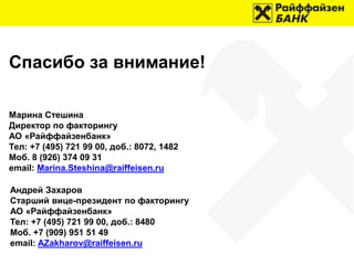 Спасибо за внимание!
Марина Стешина
Директор по факторингу
АО «Райффайзенбанк»
Тел: +7 (495) 721 99 00, доб.: 8072, 1482
Моб. 8 (926) 374 09 31
email: Marina.Steshina@raiffeisen.ru
Андрей Захаров
Старший вице-президент по факторингу
АО «Райффайзенбанк»
Тел: +7 (495) 721 99 00, доб.: 8480
Моб. +7 (909) 951 51 49
email: AZakharov@raiffeisen.ru
 