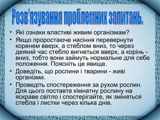 • Які ознаки властиві живим організмам?
• Якщо проростаюче насіння перевернути
коренем вверх, а стеблом вниз, то через
деякий час стебло вигнеться вверх, а корінь -
вниз, тобто вони займуть нормальне для себе
положення. Поясніть це явище.
• Доведіть, що рослини і тварини - живі
організми.
• Проведіть спостереження за рухом рослин.
Для цього поставте кімнатну рослину на
яскраве світло і спостерігайте, як зміняться
стебла і листки через кілька днів.
 
