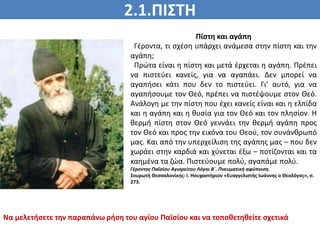 2.1.ΠΙΣΤΗ
ΠΙΣΤΗ
Πίστη και αγάπη
Γέροντα, τι σχέση υπάρχει ανάμεσα στην πίστη και την
αγάπη;
Πρώτα είναι η πίστη και μετά έρχεται η αγάπη. Πρέπει
να πιστεύει κανείς, για να αγαπάει. Δεν μπορεί να
αγαπήσει κάτι που δεν το πιστεύει. Γι’ αυτό, για να
αγαπήσουμε τον Θεό, πρέπει να πιστέψουμε στον Θεό.
Ανάλογη με την πίστη που έχει κανείς είναι και η ελπίδα
και η αγάπη και η θυσία για τον Θεό και τον πλησίον. Η
θερμή πίστη στον Θεό γεννάει την θερμή αγάπη προς
τον Θεό και προς την εικόνα του Θεού, τον συνάνθρωπό
μας. Και από την υπερχείλιση της αγάπης μας – που δεν
χωράει στην καρδιά και χύνεται έξω – ποτίζονται και τα
καημένα τα ζώα. Πιστεύουμε πολύ, αγαπάμε πολύ.
Γέροντος Παΐσίου Αγιορείτου Λόγοι Β΄. Πνευματική αφύπνιση.
Σουρωτή Θεσσαλονίκης: Ι. Ησυχαστήριον «Ευαγγελιστής Ιωάννης ο Θεολόγος», σ.
273.
Να μελετήσετε την παραπάνω ρήση του αγίου Παϊσίου και να τοποθετηθείτε σχετικά
 