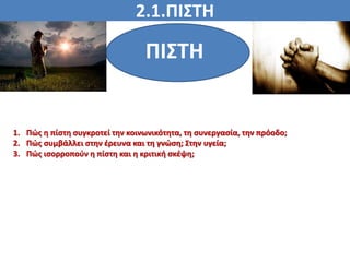 2.1.ΠΙΣΤΗ
ΠΙΣΤΗ
ΠΙΣΤΗ
1. Πώς η πίστη συγκροτεί την κοινωνικότητα, τη συνεργασία, την πρόοδο;
2. Πώς συμβάλλει στην έρευνα και τη γνώση; Στην υγεία;
3. Πώς ισορροπούν η πίστη και η κριτική σκέψη;
 