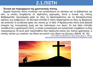 2.1.ΠΙΣΤΗ
ΠΙΣΤΗ
Έννοια και περιεχόμενο της χριστιανικής πίστης
Αρχικά λέγοντας πίστη εννοούμε την εμπιστοσύνη σε κάποιον και τη βεβαιότητα για
κάτι, οι οποίες στηρίζονται σε αξιόπιστες μαρτυρίες. Αυτή η έννοια της πίστης
διαδραματίζει πρωταρχικό ρόλο σε όλες τις δραστηριότητες και τις διαπροσωπικές
σχέσεις των ανθρώπων. Σε δεύτερο επίπεδο η πίστη παρατηρείται σε όλες τις θρησκείες
και αποτελεί το συνδετικό κρίκο του πιστού με το Θεό. Η θρησκευτική πίστη είναι βασικό
στοιχείο της πνευματικής ζωής και του πολιτισμού των λαών. Σε ένα άλλο επίπεδο
τοποθετείται η χριστιανική πίστη, η οποία εννοιολογικά και ουσιαστικά υπερβαίνει τα δύο
προηγούμενα. Κι αυτό γιατί προϋποθέτει δύο πρόσωπα εκείνο του πιστού χριστιανού, ο
οποίος νοείται ως «εικόνα» του Θεού και εκείνο «του Θεού του ζώντος» (Ματθ. 16, 16).
Από το βιβλίο των Θρησκευτικών της Β΄ λυκείου, ΔΕ 24, σ. 196-197,
[http://ebooks.edu.gr/modules/ebook/show.php/DSGL-B126/498/3244,13188/]
 