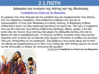 2.1.ΠΙΣΤΗ
ΠΙΣΤΗ
Διάκριση των εννοιών της πίστης και της ιδεολογίας
Η παραβολή του Τελώνη και του Φαρισαίου
Σε μερικούς που ήταν σίγουροι για την ευσέβειά τους και περιφρονούσαν τους άλλους,
είπε την παρακάτω παραβολή: «Δύο άνθρωποι ανέβηκαν στο ναό για να
προσευχηθούν. Ο ένας ήταν Φαρισαίος κι ο άλλος τελώνης. Ο Φαρισαίος στάθηκε
επιδεικτικά κι έκανε την εξής προσευχή σχετικά με τον εαυτό του: “Θεέ μου, σ’ ευχαριστώ
που εγώ δεν είμαι σαν τους άλλους ανθρώπους άρπαγας, άδικος, μοιχός, ή και σαν
αυτόν εδώ τον τελώνη. Εγώ νηστεύω δύο φορές την εβδομάδα και δίνω στο ναό το
δέκατο απ’ όλα τα εισοδήματά μου”. Ο τελώνης, αντίθετα, στεκόταν πολύ πίσω και δεν
τολμούσε ούτε τα μάτια του να σηκώσει στον ουρανό. Χτυπούσε το στήθος του και έλεγε:
“Θεέ μου, σπλαχνίσου με τον αμαρτωλό”. Σας βεβαιώνω πως αυτός έφυγε για το σπίτι
του αθώος και συμφιλιωμένος με το Θεό, ενώ ο άλλος όχι· γιατί όποιος υψώνει τον εαυτό
του θα ταπεινωθεί, κι όποιος τον ταπεινώνει θα υψωθεί».
Λκ 18, 9-14: Η παραβολή του Τελώνη και του Φαρισαίου
 